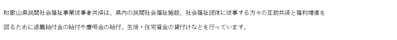 テキスト ボックス: 和歌山県民間社会福祉事業従事者共済は、県内の民間社会福祉施設、社会福祉団体に従事する方々の互助共済と福利増進を
図るために退職給付金の給付や慶弔金の給付、生活・住宅資金の貸付けなどを行っています。
