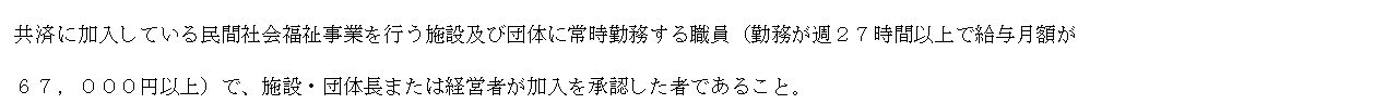 テキスト ボックス: 共済に加入している民間社会福祉事業を行う施設及び団体に常時勤務する職員（勤務が週２７時間以上で給与月額が
６７，０００円以上）で、施設・団体長または経営者が加入を承認した者であること。
