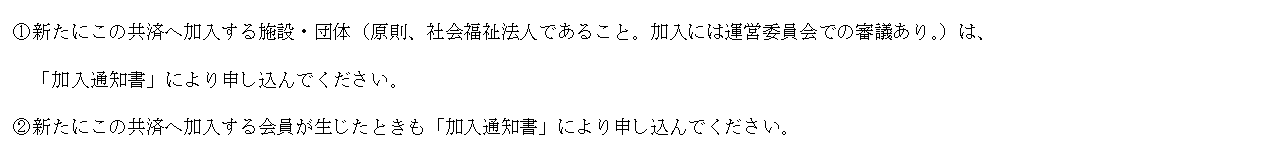 テキスト ボックス: ①新たにこの共済へ加入する施設・団体（原則、社会福祉法人であること。加入には運営委員会での審議あり。）は、
「加入通知書」により申し込んでください。
②新たにこの共済へ加入する会員が生じたときも「加入通知書」により申し込んでください。
